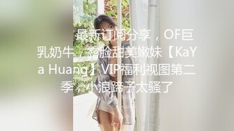 ⚫️⚫️最新订阅分享，OF巨乳奶牛，露脸甜美嫩妹【KaYa Huang】VIP福利视图第二季，小浪蹄子太骚了