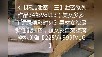 《【精品泄密十三】泄密系列作品34部Vol.13（美女多多）记录精彩时刻》男材女貌最新性爱泄密，骚女友淫荡堕落 蜜桃美臂【225V+399P/1G】