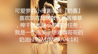 可爱萝莉小母狗萌妹『奶酱』✿喜欢趴在玻璃被爸爸酱爆草，榨干爸爸是小萝莉的任务，我是一个泡芙，想灌满哥哥的奶油[192M/MP4/04:18]