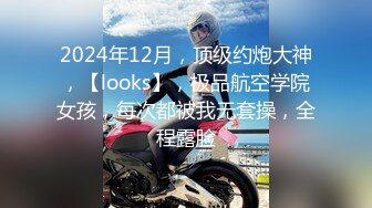 2024年12月，顶级约炮大神，【looks】，极品航空学院女孩，每次都被我无套操，全程露脸