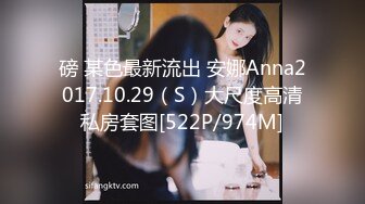 磅 某色最新流出 安娜Anna2017.10.29（S）大尺度高清私房套图[522P/974M]