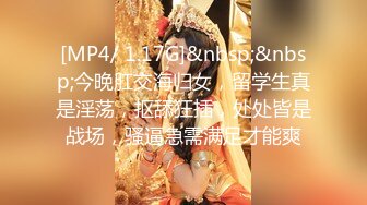 [MP4/ 1.17G]&nbsp;&nbsp;今晚肛交海归女，留学生真是淫荡，抠舔狂插，处处皆是战场，骚逼急需满足才能爽