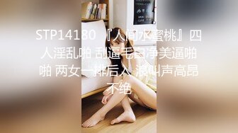 STP14180 『人间水蜜桃』四人淫乱啪 刮逼毛白净美逼啪啪 两女一排后入 浪叫声高昂不绝